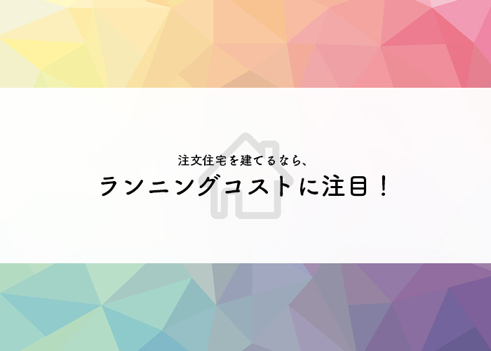 注文住宅を建てる際にはランニングコストに注目してみましょう！