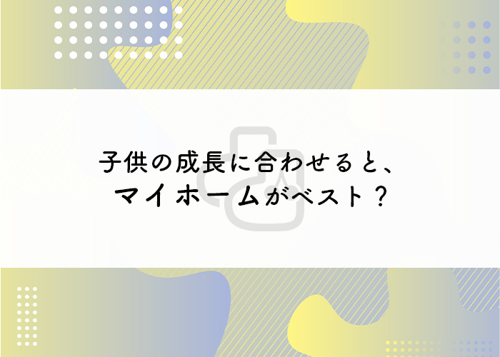 マイホームの購入するメリットとは？子供の成長に合わせるとベスト？