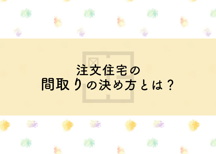 失敗したくない方へ！注文住宅の間取りの決め方とは？