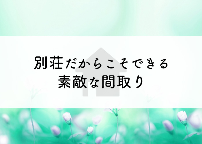 別荘だからこそ実現できる素敵な間取りを取り入れませんか？