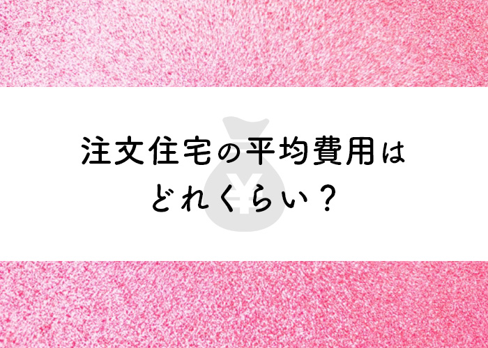 注文住宅の平均費用はどれくらい？予算はどのようにして決めるべき？