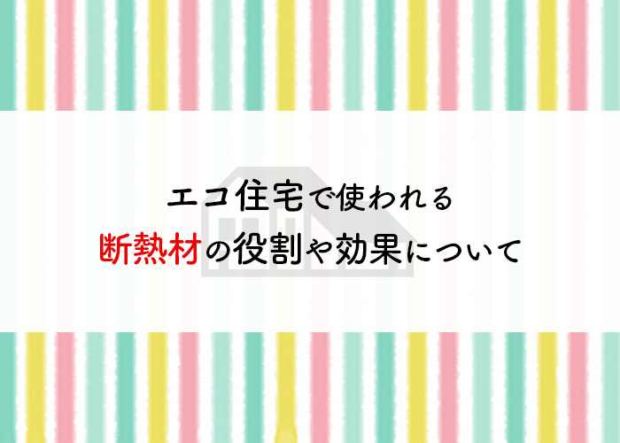 エコ住宅で使われる断熱材の役割や効果について解説！