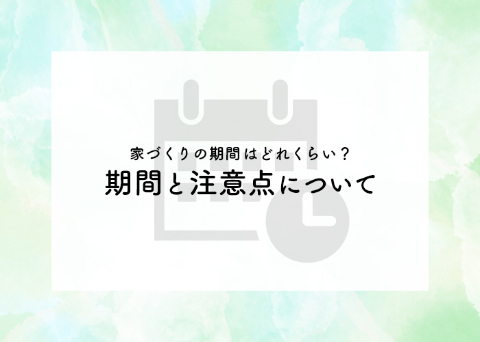 家づくりの期間はどれくらい？期間と注意点についてご紹介します！