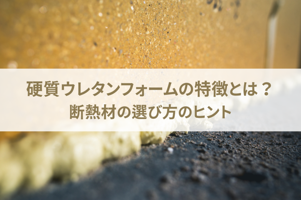 硬質ウレタンフォームの特徴とは？断熱材の選び方のヒントも