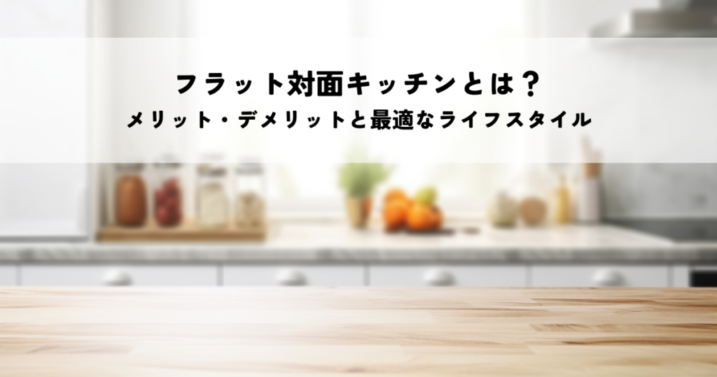 フラット対面キッチンとは？メリット・デメリットと最適なライフスタイル