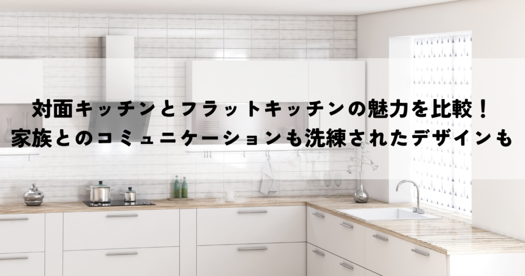 対面キッチンとフラットキッチンの魅力を比較！家族とのコミュニケーションも洗練されたデザインも